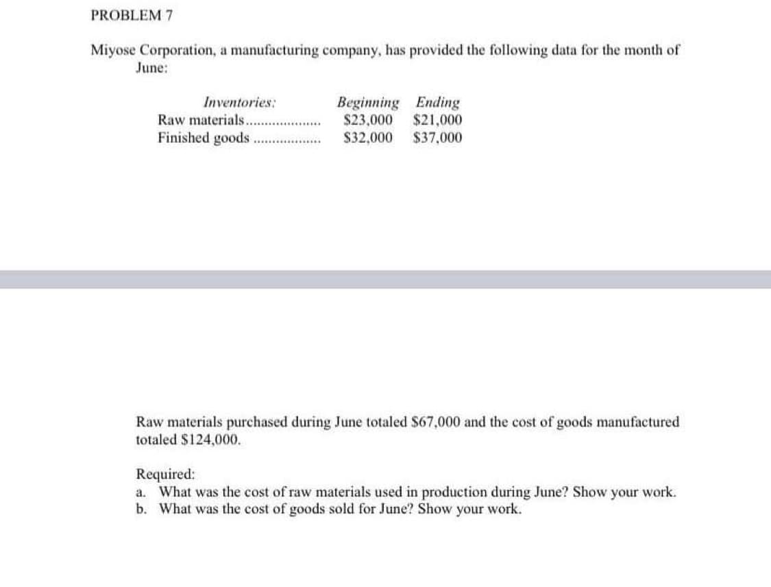 PROBLEM 7
Miyose Corporation, a manufacturing company, has provided the following data for the month of
June:
Inventories:
Raw materials.
Finished goods
Beginning Ending
$23,000
$21,000
$32,000
$37,000
Raw materials purchased during June totaled $67,000 and the cost of goods manufactured
totaled $124,000.
Required:
a. What was the cost of raw materials used in production during June? Show your work.
b. What was the cost of goods sold for June? Show your work.