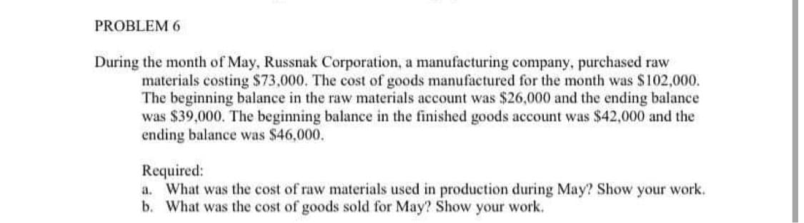 PROBLEM 6
During the month of May, Russnak Corporation, a manufacturing company, purchased raw
materials costing $73,000. The cost of goods manufactured for the month was $102,000.
The beginning balance in the raw materials account was $26,000 and the ending balance
was $39,000. The beginning balance in the finished goods account was $42,000 and the
ending balance was $46,000.
Required:
a. What was the cost of raw materials used in production during May? Show your work.
b. What was the cost of goods sold for May? Show your work.