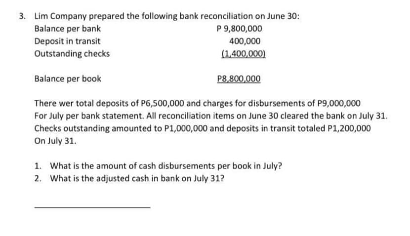 3. Lim Company prepared the following bank reconciliation on June 30:
Balance per bank
Deposit in transit
Outstanding checks
Balance per book
P 9,800,000
400,000
(1,400,000)
P8,800,000
There wer total deposits of P6,500,000 and charges for disbursements of P9,000,000
For July per bank statement. All reconciliation items on June 30 cleared the bank on July 31.
Checks outstanding amounted to P1,000,000 and deposits in transit totaled P1,200,000
On July 31.
1. What is the amount of cash disbursements per book in July?
2. What is the adjusted cash in bank on July 31?