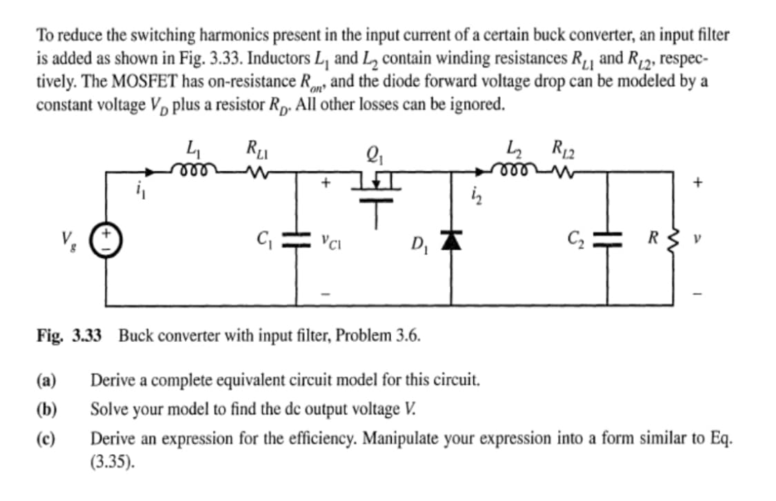 To reduce the switching harmonics present in the input current of a certain buck converter, an input filter
is added as shown in Fig. 3.33. Inductors L, and L₂ contain winding resistances R₁ and R₁2, respec-
tively. The MOSFET has on-resistance Ron and the diode forward voltage drop can be modeled by a
constant voltage Vplus a resistor Rp. All other losses can be ignored.
4₁
RLI
V₂
4₂
+
i₂
IT
C₁ VCI
D₁
Fig. 3.33 Buck converter with input filter, Problem 3.6.
(a)
(b)
(c)
R₁2
C₂
+
V
Derive a complete equivalent circuit model for this circuit.
Solve your model to find the dc output voltage V.
Derive an expression for the efficiency. Manipulate your expression into a form similar to Eq.
(3.35).