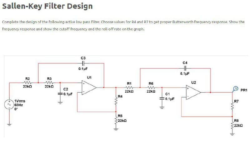 Sallen-Key Filter Design
Complete the design of the following active low pass filter. Choose values for R4 and R7 to get proper Butterworth frequency response. Show the
Frequency response and show the cutoff frequency and the roll off rate on the graph.
C3
C4
0.1µF
0.1uF
R2
R3
U1
R1
R6
U2
22ko
22ko
C2
=0.1uF
22ka
22kQ
PR1
C1
R4
= 0.1µF
1Vrms
60HZ
R7
0°
R5
22ka
R8
22kQ
