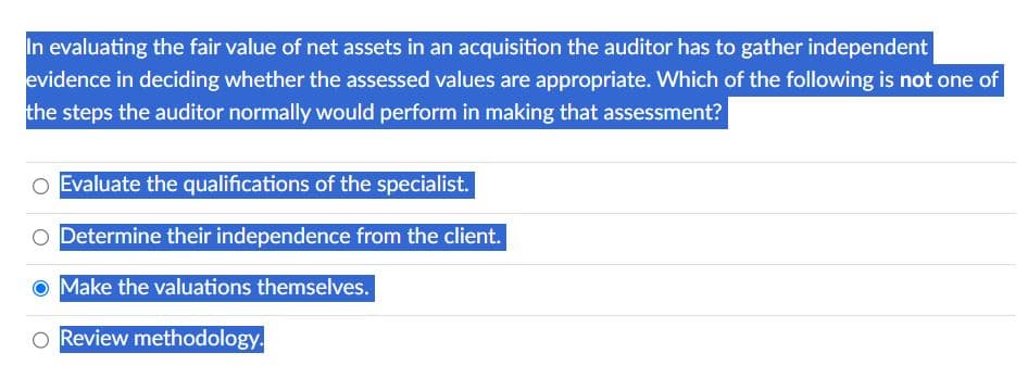 In evaluating the fair value of net assets in an acquisition the auditor has to gather independent
evidence in deciding whether the assessed values are appropriate. Which of the following is not one of
the steps the auditor normally would perform in making that assessment?
Evaluate the qualifications of the specialist.
O Determine their independence from the client.
Make the valuations themselves.
O Review methodology.