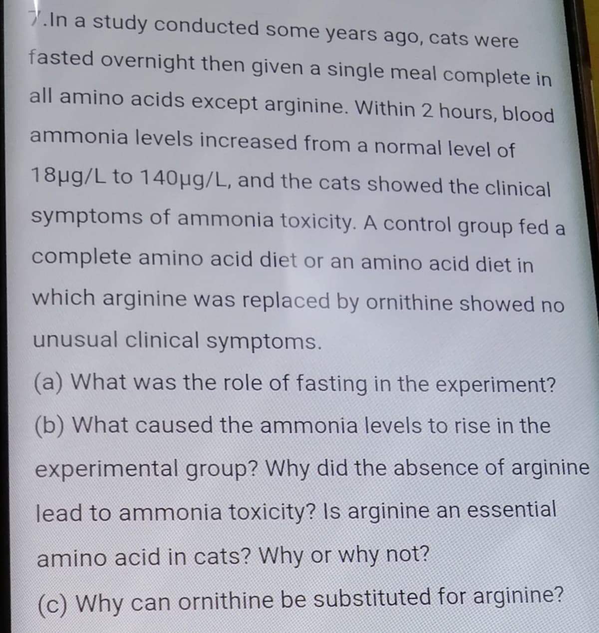 7.In a study conducted some years ago, cats were
fasted overnight then given a single meal complete in
all amino acids except arginine. Within 2 hours, blood
ammonia levels increased from a normal level of
18ug/L to 140µg/L, and the cats showed the clinical
symptoms of ammonia toxicity. A control group fed a
complete amino acid diet or an amino acid diet in
which arginine was replaced by ornithine showed no
unusual clinical symptoms.
(a) What was the role of fasting in the experiment?
(b) What caused the ammonia levels to rise in the
experimental group? Why did the absence of arginine
lead to ammonia toxicity? Is arginine an essential
amino acid in cats? Why or why not?
(c) Why can ornithine be substituted for arginine?
