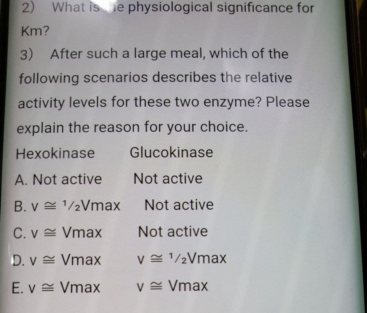 2) What is he physiological significance for
Km?
3) After such a large meal, which of the
following scenarios describes the relative
activity levels for these two enzyme? Please
explain the reason for your choice.
Hexokinase
Glucokinase
A. Not active
Not active
B. v = 1/2Vmax
Not active
C. v Vmax
Not active
D. v Vmax
v= 1/½Vmax
E. v = Vmax
v= Vmax
