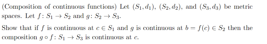 (Composition of continuous functions) Let (S₁, d₁), (S2, d2), and (S3, d3) be metric
spaces. Let f: S₁ S₂ and 9: S2 → S3.
Show that if f is continuous at c € S₁ and g is continuous at b = f(c) € S₂ then the
composition go f: S₁→ S3 is continuous at c.