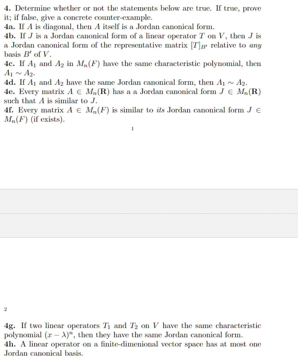 4. Determine whether or not the statements below are true. If true, prove
it; if false, give a concrete counter-example.
4a. If A is diagonal, then A itself is a Jordan canonical form.
4b. If J is a Jordan canonical form of a linear operator T on V, then J is
a Jordan canonical form of the representative matrix [T]B' relative to any
basis B' of V.
4c. If A₁ and A2 in Mn(F) have the same characteristic polynomial, then
A₁ A2.
4d. If A₁ and A2 have the same Jordan canonical form, then A₁ A2.
4e. Every matrix A € Mn(R) has a a Jordan canonical form J = Mn (R)
such that A is similar to J.
4f. Every matrix A € M₂ (F) is similar to its Jordan canonical form J E
Mn(F) (if exists).
2
1
4g. If two linear operators T₁ and T₂ on V have the same characteristic
polynomial (x - X)", then they have the same Jordan canonical form.
4h. A linear operator on a finite-dimenional vector space has at most one
Jordan canonical basis.