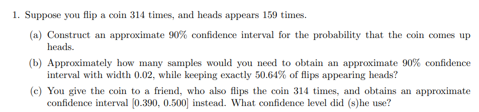 1. Suppose you flip a coin 314 times, and heads appears 159 times.
(a) Construct an approximate 90% confidence interval for the probability that the coin comes up
heads.
(b) Approximately how many samples would you need to obtain an approximate 90% confidence
interval with width 0.02, while keeping exactly 50.64% of flips appearing heads?
(c) You give the coin to a friend, who also flips the coin 314 times, and obtains an approximate
confidence interval [0.390, 0.500] instead. What confidence level did (s) he use?