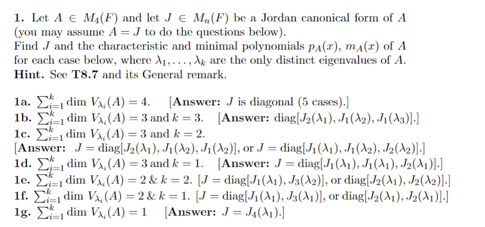 1. Let A € M₁(F) and let J € M₁(F) be a Jordan canonical form of A
(you may assume A = J to do the questions below).
Find J and the characteristic and minimal polynomials PA(x), mд(x) of A
for each case below, where A₁,...,Ak are the only distinct eigenvalues of A.
Hint. See T8.7 and its General remark.
1a. dim V¡ (A) = 4. [Answer: J is diagonal (5 cases).]
i=1
i=1
1b. Σ₁ dim V₁, (A) = 3 and k = 3.
1c. 1 dim V₂ (A) = 3 and k = 2.
[Answer: J = diag[J2(A1), J1 (A2), J₁
1d.
1e. Σ₁1 dim V₂ (A) = 2 & k = 2. [J = diag[J1 (X1), J3(A2)], or diag[J2 (A1), J2(X2)].]
i=1
=1
1f. Σ1 dim V₁; (A) = 2 & k = 1. [J = diag[J1 (A1), J3(A1)], or diag[J₂ (A1), J2(A1)].]
1g. Σdim V₁₂ (A) = 1
[Answer: J = J4(X1).]
[Answer: diag[J2(X1), J1 (A2), J1 (X3)].]
(A₂)], or J = diag[J1 (A1), J1 (A2), J2 (2)].]
₁dim V₁, (A) = 3 and k = 1. [Answer: J = diag[J₁ (A1), J₁ (A1), J2(X1)].]