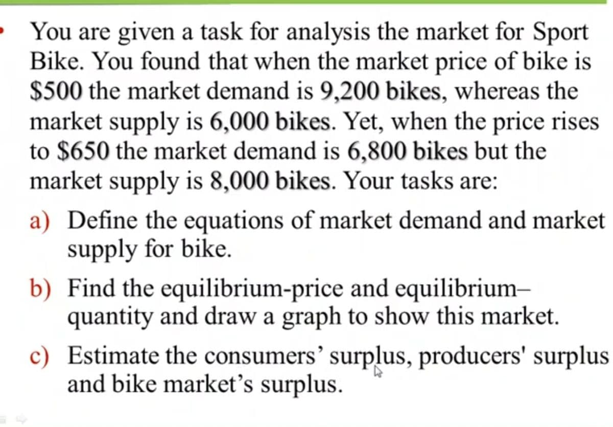 • You are given a task for analysis the market for Sport
Bike. You found that when the market price of bike is
$500 the market demand is 9,200 bikes, whereas the
market supply is 6,000 bikes. Yet, when the price rises
to $650 the market demand is 6,800 bikes but the
market supply is 8,000 bikes. Your tasks are:
a) Define the equations of market demand and market
supply for bike.
b) Find the equilibrium-price and equilibrium–
quantity and draw a graph to show this market.
c) Estimate the consumers' surplus, producers' surplus
and bike market's surplus.
