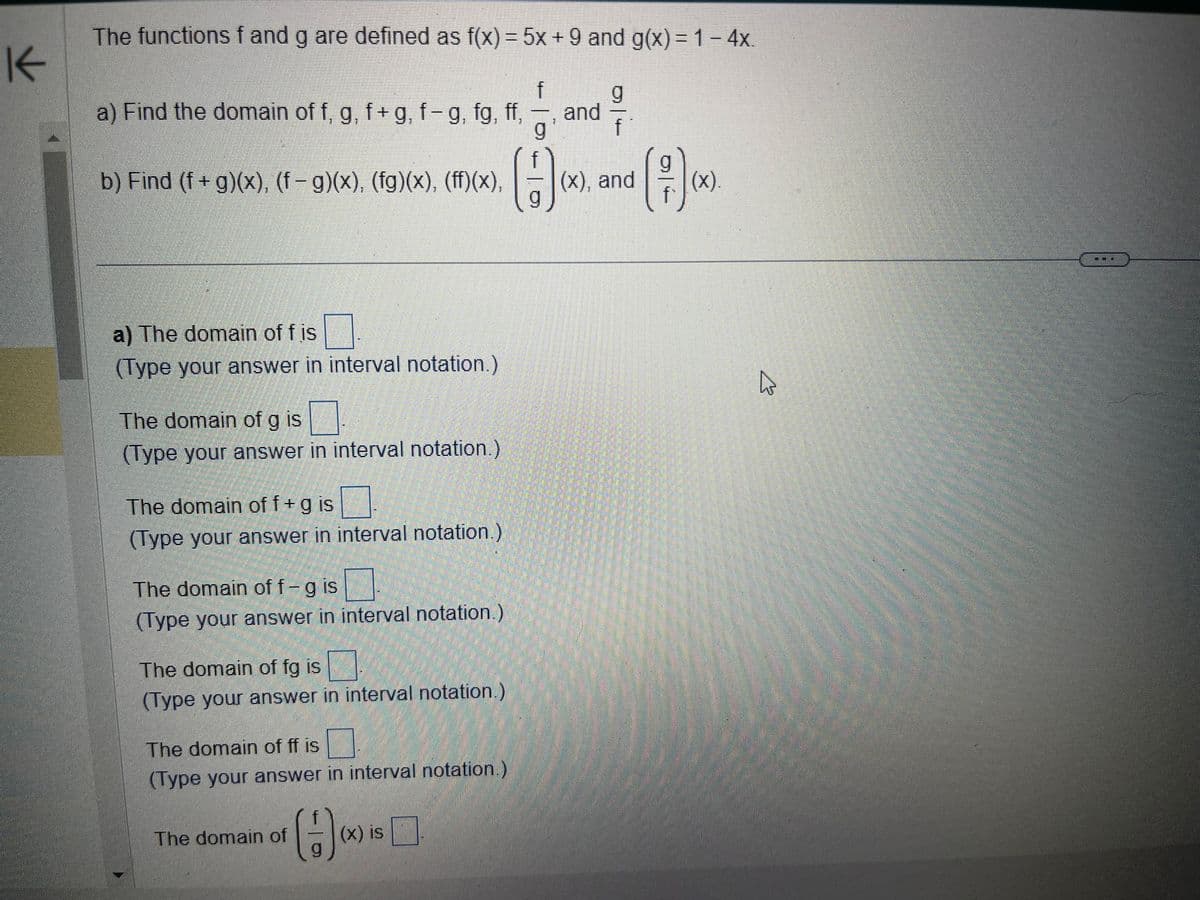 The functions \( f \) and \( g \) are defined as \( f(x) = 5x + 9 \) and \( g(x) = 1 - 4x \).

a) Find the domain of \( f \), \( g \), \( f+g \), \( f-g \), \( fg \), \( \frac{f}{g} \), and \( \frac{g}{f} \).

b) Find \( (f+g)(x) \), \( (f-g)(x) \), \( (fg)(x) \), \( (ff)(x) \), \( \left( \frac{f}{g} \right)(x) \), and \( \left( \frac{g}{f} \right)(x) \).

---

**a)**
- The domain of \( f \) is \(\_\_\_\).
  - (Type your answer in interval notation.)

- The domain of \( g \) is \(\_\_\_\).
  - (Type your answer in interval notation.)

- The domain of \( f + g \) is \(\_\_\_\).
  - (Type your answer in interval notation.)

- The domain of \( f - g \) is \(\_\_\_\).
  - (Type your answer in interval notation.)

- The domain of \( fg \) is \(\_\_\_\).
  - (Type your answer in interval notation.)

- The domain of \( ff \) is \(\_\_\_\).
  - (Type your answer in interval notation.)

- The domain of \( \left( \frac{f}{g} \right)(x) \) is \(\_\_\_\).
  - (Type your answer in interval notation.)