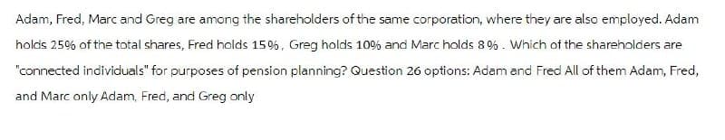 Adam, Fred, Marc and Greg are among the shareholders of the same corporation, where they are also employed. Adam
holds 25% of the total shares, Fred holds 15%, Greg holds 10% and Marc holds 8 %. Which of the shareholders are
"connected individuals" for purposes of pension planning? Question 26 options: Adam and Fred All of them Adam, Fred,
and Marc only Adam, Fred, and Greg only