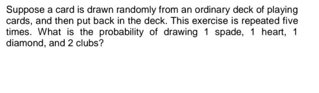 Suppose a card is drawn randomly from an ordinary deck of playing
cards, and then put back in the deck. This exercise is repeated five
times. What is the probability of drawing 1 spade, 1 heart, 1
diamond, and 2 clubs?