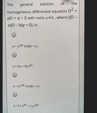 The
general
solution
of
the
homogeneous differential equation D2 +
pD + q = 0 with roots ab, where [(D -
a)(D - b)y = 0], is:
y = ceax sin(Bx + y)
y = (Ax + B) eax
y = ce ax cos(Bx + y)
y = Cj eax + C2 ebx
