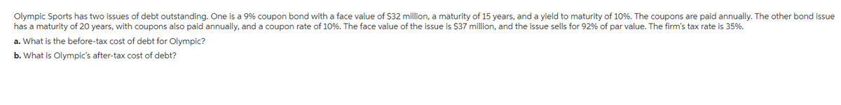 Olympic Sports has two issues of debt outstanding. One is a 9% coupon bond with a face value of $32 million, a maturity of 15 years, and a yield to maturity of 10%. The coupons are paid annually. The other bond issue
has a maturity of 20 years, with coupons also paid annually, and a coupon rate of 10%. The face value of the issue is $37 million, and the issue sells for 92% of par value. The firm's tax rate is 35%.
a. What is the before-tax cost of debt for Olympic?
b. What is Olympic's after-tax cost of debt?