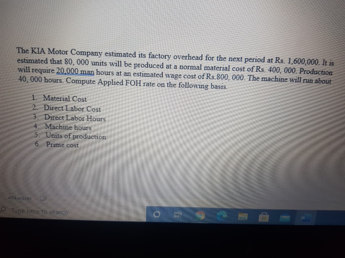 The KIA Motor Company estimated its factory overhead for the next period at Rs. 1,600,000 It is
estimated that 80, 000 units will be produced at a normal material cost of Rs. 400, 000. Production
will require 20,000 man hours at an estimated wage cost of Rs.800, 000. The machine will run about
40, 000 hours. Compute Applied FOH rate on the following basis.
1. Material Cost
2. Direct Labor Cost
3. Direct Labor Hours
4 Machine hours
5. Units of production
6. Prime cost
404 words
Type here to search
