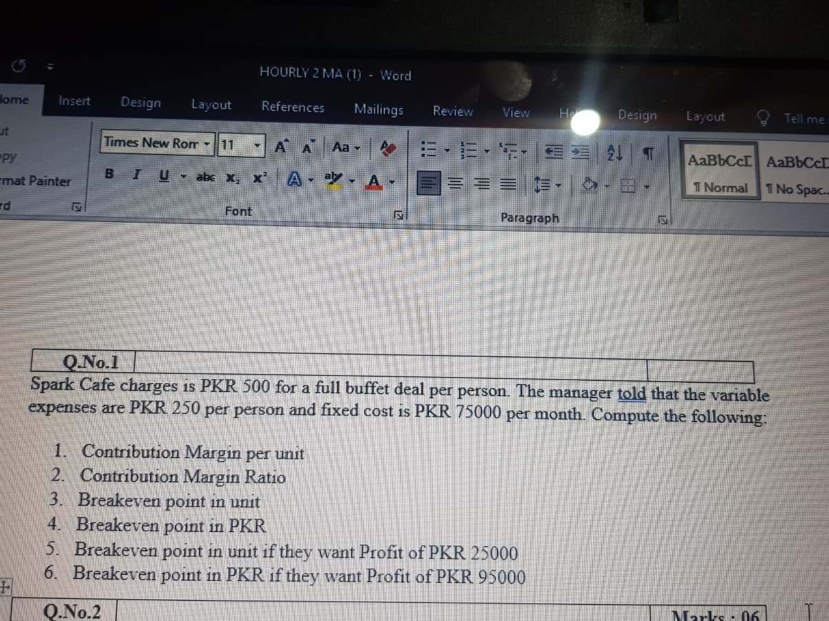 HOURLY 2 MA (1) - Word
lome
Insert
Design
Layout
References
Mailings
Review
View
H
Design
Layout
Tell me
ut
Times New Rom -11
AA Aa
AaBbCcI AaBbCc
py
BIU abe x, x' A * A v
I Normal
T No Spac..
mat Painter
rd
Font
Paragraph
Q.No.1
Spark Cafe charges is PKR 500 for a full buffet deal per person. The manager told that the variable
expenses are PKR 250 per person and fixed cost is PKR 75000 per month. Compute the following:
1. Contribution Margin per unit
2. Contribution Margin Ratio
3. Breakeven point in unit
4. Breakeven point in PKR
5. Breakeven point in unit if they want Profit of PKR 25000
6. Breakeven point in PKR if they want Profit of PKR 95000
Marks: 06
Q.No.2
