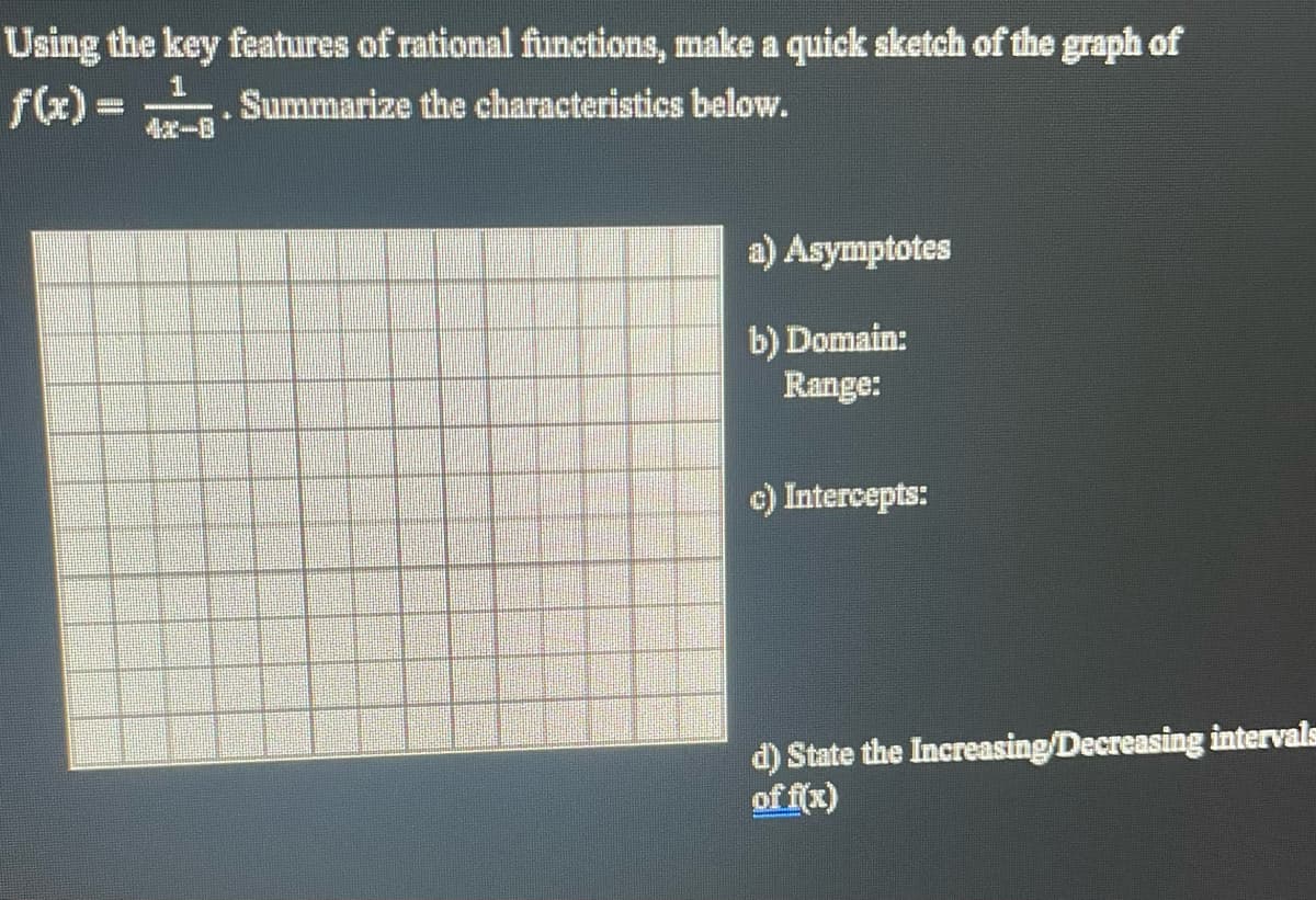 Using the key features of rational functions, make a quick sketch of the graph of
f(x) = . Summarize the characteristics below.
a) Asymptotes
b) Domain:
Range:
c) Intercepts:
d) State the Increasing/Decreasing intervals
of f(x)
