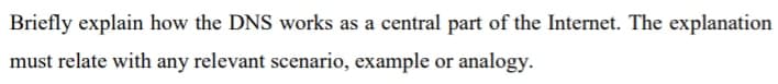 Briefly explain how the DNS works as a central part of the Internet. The explanation
must relate with any relevant scenario, example or analogy.
