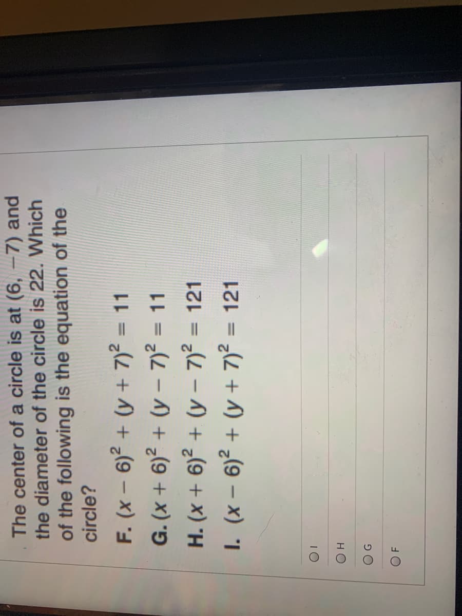 The center of a circle is at (6, -7) and
the diameter of the circle is 22. Which
of the following is the equation of the
circle?
F. (x – 6)? + (y + 7)? = 11
G. (x + 6)? + (y – 7)2 = 11
H. (x + 6)² + (y – 7)2 = 121
1. (x – 6)² + (y + 7)? = 121
%3D
%3D
IO
HO
