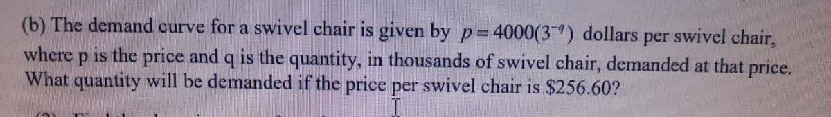 (b) The demand curve for a swivel chair is given by p= 4000(3) dollars per swivel chair,
where p is the price and q is the quantity, in thousands of swivel chair, demanded at that price.
What quantity will be demanded if the price per swivel chair is $256.60?
%3D
