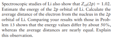 Spectroscopic studies of Li also show that Za(2p) = 1.02.
Estimate the energy of the 2p orbital of Li. Calculate the
average distance of the electron from the nucleus in the 2p
orbital of Li. Comparing your results with those in Prob-
lem 13 shows that the energy values differ by about 50%,
whereas the average distances are nearly equal. Explain
this observation.
