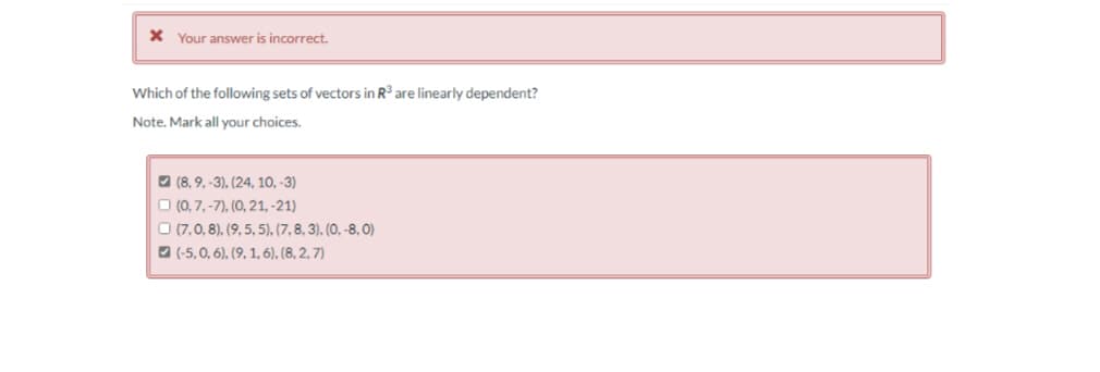 x Your answer is incorrect.
Which of the following sets of vectors in R³ are linearly dependent?
Note. Mark all your choices.
(8, 9, -3), (24, 10, -3)
(0, 7,-7), (0, 21, -21)
(7,0, 8), (9, 5, 5), (7, 8, 3), (0, -8, 0)
(-5.0, 6). (9, 1, 6), (8, 2,7)