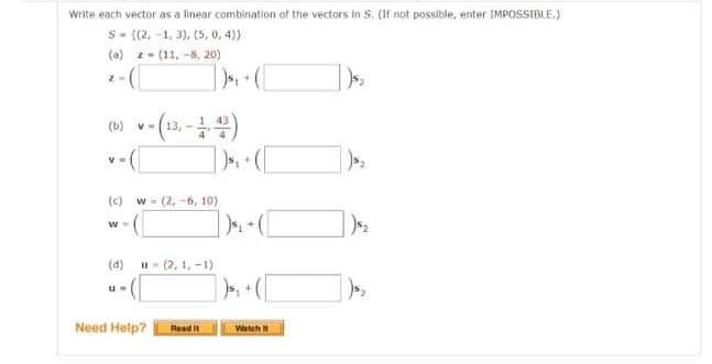 Write each vector as a linear combination of the vectors in S. (If not possible, enter IMPOSSIBLE.)
S- ((2,-1, 3), (5, 0,4))
(a) z (11,-8, 20)
Z
(b) v-(13-14)
(c) w=(2, -6,10)
W =
(d) 11-(2,1,-1)
Need Help?
Read It
$₁
Watch It