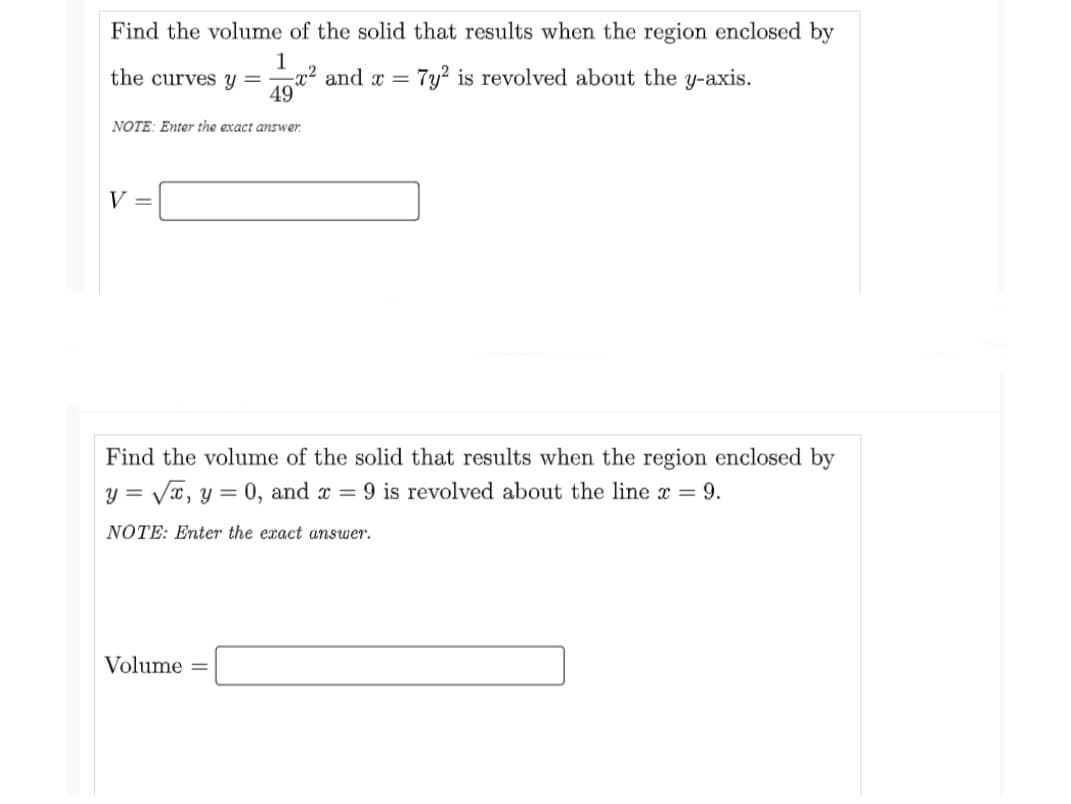 Find the volume of the solid that results when the region enclosed by
1
-x² and x =
49
the curves y =
NOTE: Enter the exact answer.
V =
7y2 is revolved about the y-axis.
Find the volume of the solid that results when the region enclosed by
y = √√√√x, y = 0, and x = 9 is revolved about the line x = 9.
NOTE: Enter the exact answer.
Volume=