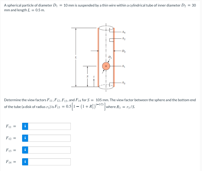 A spherical particle of diameter Di = 10 mm is suspended by a thin wire within a cylindrical tube of inner diameter D2 = 30
mm and length L = 0.5 m.
As
-A2
D2
A1
Ag
Determine the view factors F11,F12, F13, and F14 for S = 105 mm. The view factor between the sphere and the bottom end
(-1/2)
of the tube (a disk of radius r3) is F13 = 0.5 1–- (1+ R})=2 where R3 = r3/S.
F1 =
F12 =
i
F13 =
i
F14 =
i
