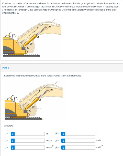 Consider the portion of an excavator shown. At the instant under consideration, the hydraulic cylinder is extending at a
rate of 9 in./sec, which is decreasing at the rate of 3 in./sec every second. Simultaneously, the cylinder is rotating about
a horizontal axis through O at a constant rate of 10 deg/sec. Determine the velocity v and accelerationaof the clevis
attachment at B.
2.7
3.6
370
Part 1
Determine the indicated terms used in the velocity and acceleration formulas.
2.7
3.6
A
370
Answers:
i
in.
i
in./sec =
i
rad/s
in./sec a-
rads2
