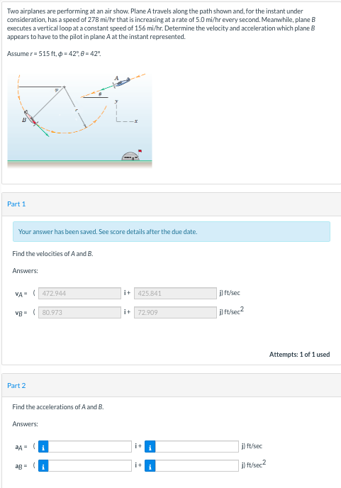 Two airplanes are performing at an air show. Plane A travels along the path shown and, for the instant under
consideration, has a speed of 278 mi/hr that is increasing at arate of 5.0 mi/hr every second. Meanwhile, plane B
executes a vertical loop at a constant speed of 156 mi/hr. Determine the velocity and acceleration which plane B
appears to have to the pilot in plane A at the instant represented.
Assumer= 515 ft, o = 42°,8 = 42".
Part 1
Your answer has been saved. See score details after the due date.
Find the velocities of A and B.
Answers:
VA (472.944
i+ 425.841
jl ft/sec
i) ft/sec2
VB- (80.973
i+ 72.909
Attempts: 1 of 1 used
Part 2
Find the accelerations of A and B.
Answers:
i
i+
j) ft/sec
i) ft/sec2
ag = (i
i+
