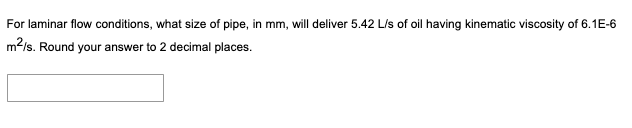 For laminar flow conditions, what size of pipe, in mm, will deliver 5.42 L/s of oil having kinematic viscosity of 6.1E-6
m2/s. Round your answer to 2 decimal places.
