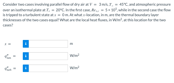 Consider two cases involving parallel flow of dry air at V = 3 m/s, T, = 45°C, and atmospheric pressure
over an isothermal plate at T, = 20°C. In the first case, Ree = 5x 105, while in the second case the flow
is tripped to a turbulent state at x = 0 m. At what xr-location, in m, are the thermal boundary layer
thicknesses of the two cases equal? What are the local heat fluxes, in W/m2, at this location for the two
cases?
X =
W/m?
q'urb
W/m?
