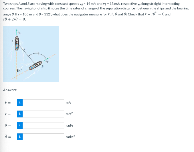 Two ships A and B are moving with constant speeds VA = 14 m/s and vg = 13 m/s, respectively, along straight intersecting
courses. The navigator of ship B notes the time rates of change of the separation distance r between the ships and the bearing
angle 0. Ifr= 105 mand e = 112°, what does the navigator measure for ř, ř, ð and Ö? Check that i – rở = 0 and
rÖ + 2i0 = 0.
54
Answers:
m/s
i
m/s2
=
rad/s
i
rad/s2
||
