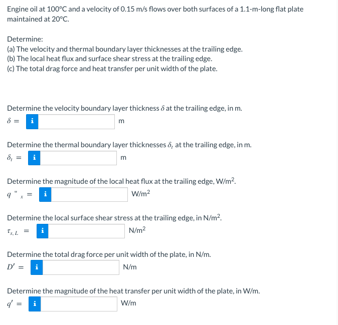 Engine oil at 100°C and a velocity of 0.15 m/s flows over both surfaces of a 1.1-m-long flat plate
maintained at 20°C.
Determine:
(a) The velocity and thermal boundary layer thicknesses at the trailing edge.
(b) The local heat flux and surface shear stress at the trailing edge.
(c) The total drag force and heat transfer per unit width of the plate.
Determine the velocity boundary layer thickness & at the trailing edge, in m.
8 = i
m
Determine the thermal boundary layer thicknesses ô, at the trailing edge, in m.
8, = i
m
Determine the magnitude of the local heat flux at the trailing edge, W/m?.
q " , =
W/m?
i
Determine the local surface shear stress at the trailing edge, in N/m?.
T,L = i
N/m?
Determine the total drag force per unit width of the plate, in N/m.
D' = i
N/m
Determine the magnitude of the heat transfer per unit width of the plate, in W/m.
q = i
W/m
