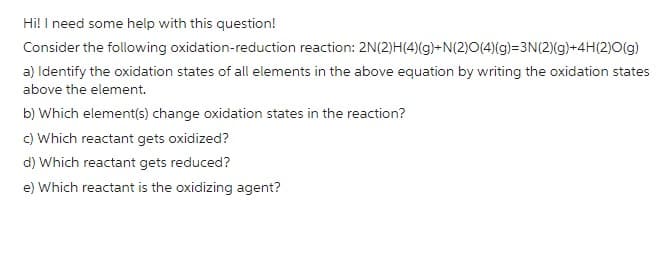 Hi! I need some help with this question!
Consider the following oxidation-reduction reaction: 2N(2)H(4) (g)+N(2)O(4)(g)=3N(2)(g)+4H(2)O(g)
a) Identify the oxidation states of all elements in the above equation by writing the oxidation states
above the element.
b) Which element(s) change oxidation states in the reaction?
c) Which reactant gets oxidized?
d) Which reactant gets reduced?
e) Which reactant is the oxidizing agent?