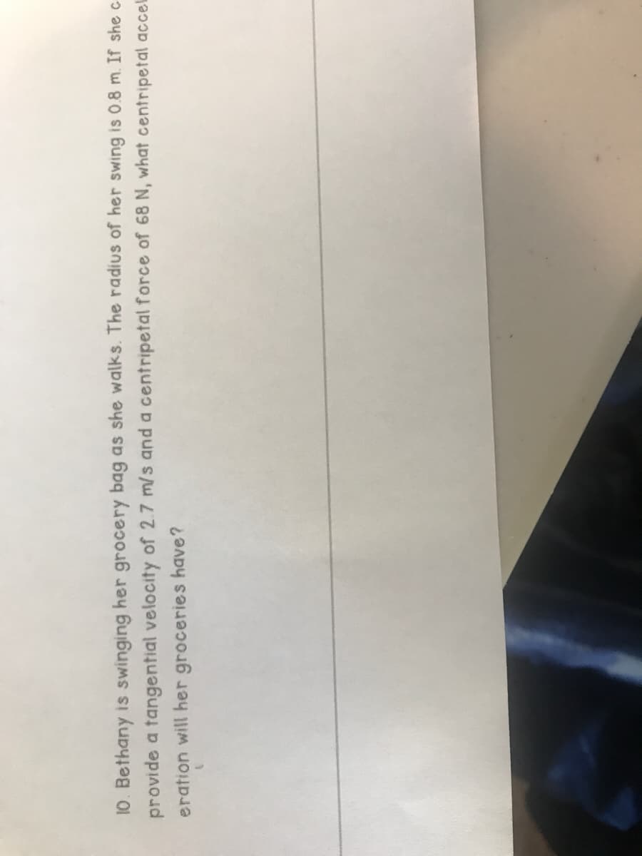10. Bethany is swinging her grocery bag as she walks. The radius of her swing is 0.8 m. If she c
provide a tangential velocity of 2.7 m/s and a centripetal force of 68 N, what centripetal accel
eration will her groceries have?

