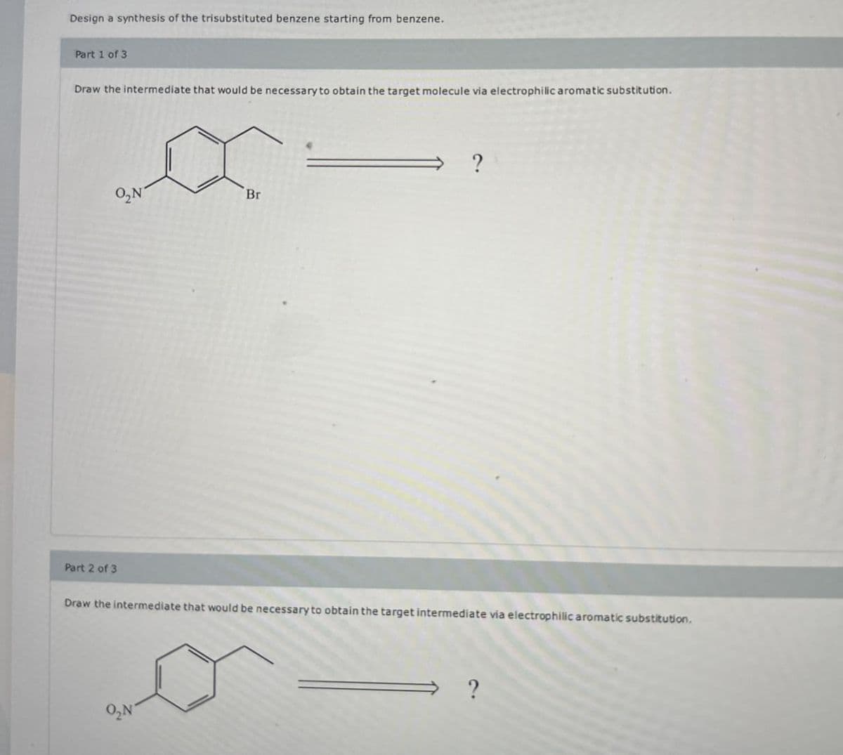 Design a synthesis of the trisubstituted benzene starting from benzene.
Part 1 of 3
Draw the intermediate that would be necessary to obtain the target molecule via electrophilic aromatic substitution.
Part 2 of 3
O₂N
Br
Draw the intermediate that would be necessary to obtain the target intermediate via electrophilic aromatic substitution.
O₂N"
?