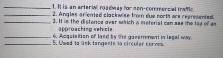 1. It is an arterial roadway for non-commercial traffic.
2. Angles oriented clockwise from due north are represented.
3. It is the distance over which a motorist can see the top of an
approaching vehicle.
4. Acquisition of land by the government in legal way.
5. Used to link tangents to circular curves.
