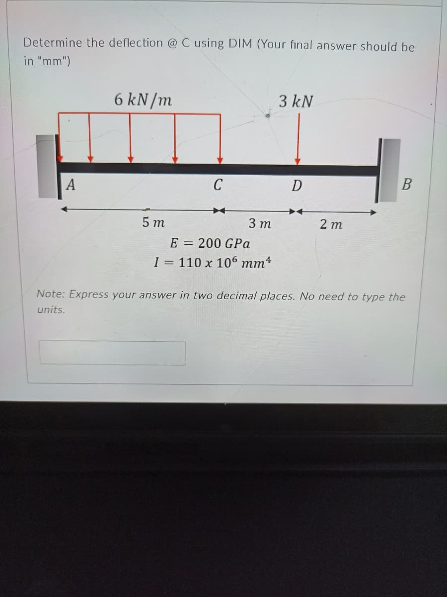 Determine the deflection @C using DIM (Your final answer should be
in "mm")
6 kN/m
3 kN
C
В
A
5 т
3 т
2 т
E = 200 GPa
I = 110 x 106 mm4
Note: Express your answer in two decimal places. No need to type the
units.
