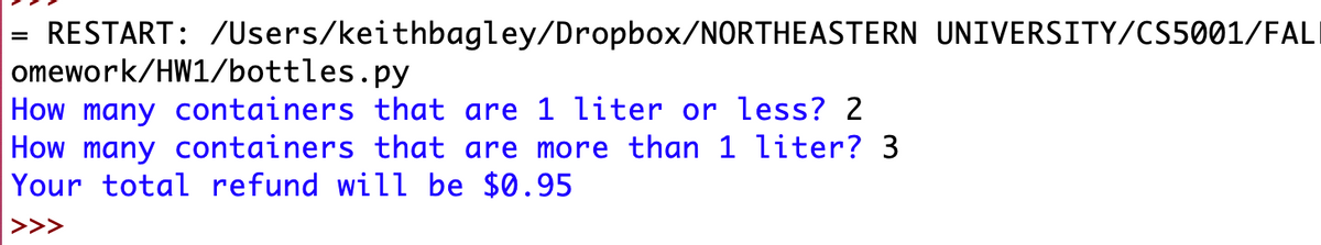 RESTART: /Users/keithbagley/Dropbox/NORTHEASTERN UNIVERSITY/CS5001/FALI
omework/HW1/bottles.py
How many containers that are 1 liter or less? 2
How many containers that are more than 1 liter? 3
Your total refund will be $0.95
>>>
