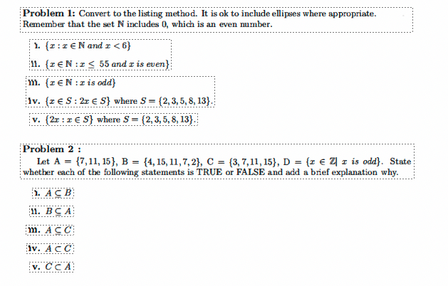 Problem 1: Convert to the listing method. It is ok to include ellipses where appropriate.
Remember that the set N includes 0, which is an even mumber.
1. {r: z €N and r < 6}
11. {r €N:z < 55 and z is even}
1m. (r€N:zis odd}
iv. {z € S: 2r € S} where S =
(2, 3, 5, 8, 13}.
v. (2x : 1 € S} where S = {2, 3, 5, 8, 13}.
Problem 2 :
Let A = {7,11, 15}, B = {4, 15, 11,7, 2}, C = {3,7,11, 15}, D = {r € Z] z is odd}. State
whether each of the following statements is TRUE or FALSE and add a brief explanation why.
1. AC B
11. BCA
m. ACC
iv. AC C
v. CCA
