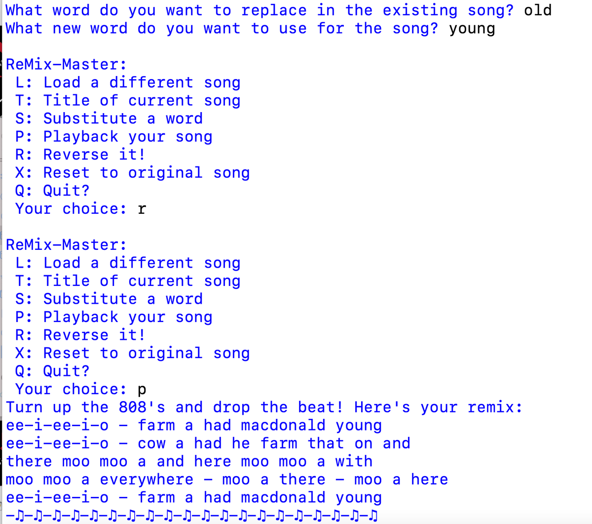 What word do you want to replace in the existing song? old
What new word do you want to use for the song? young
ReMix-Master:
L: Load a different song
T: Title of current song
S: Substitute a word
P: Playback your song
R: Reverse it!
X: Reset to original song
Q: Quit?
Your choice: r
ReMix-Master:
L: Load a different song
T: Title of current song
S: Substitute a word
P: Playback your song
R: Reverse it!
X: Reset to original song
Q: Quit?
Your choice: p
Turn up the 808's and drop the beat! Here's your remix:
ee-i-ee-i-o - farm a had macdonald young
ее-i-ее-i-о
cow a had he farm that on and
there moo moo a and here moo moo a with
moo moo a everywhere
ee-i-ee-i-o – farm a had macdonald young
|-カーカーカークークークークークー』ーク-』ー』ークークー』ー』ークークークー』
moo a there
moo a here
