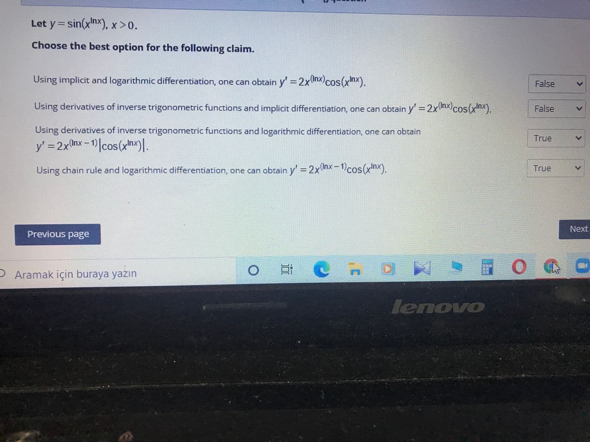 Let y= sin(xnx). x >0.
Choose the best option for the following claim.
Using implicit and logarithmic differentiation, one can obtain y = 2xhx)cos(xhx).
False
Using derivatives of inverse trigonometric functions and implicit differentiation, one can obtain y=2xnxcos(xnx).
False
Using derivatives of inverse trigonometric functions and logarithmic differentiation, one can obtain
True
y' 2x(nx-1)|cos(xnx)].
Using chain rule and logarithmic differentiation, one can obtain y' = 2xnx-1cos(xnx).
True
Next
Previous page
D Aramak için buraya yazın
|日C
DI
lenovo
