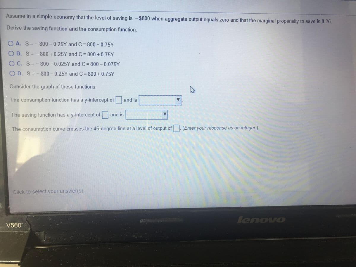 Assume in a simple economy that the level of saving is -$800 when aggregate output equals zero and that the marginal propensity to save is 0.25.
Derive the saving function and the consumption function.
O A. S= -800 - 0.25Y andC= 800 - 0.75Y
O B. S= - 800 +0.25Y and C = 800 + 0.75Y
OC. S= -800 - 0.025Y and C = 800 - 0.075Y
O D. S= -
800- 0.25Y and C= 800 + 0,75Y
Consider the graph of these functions.
The consumption function has a y-intercept of and is
The saving function has a y-intercept of
and is
The consumption curve crosses the 45-degree line at a level of output of (Enter your response as an integer)
Click to select your answer(s).
lenovo
V560
EGO
