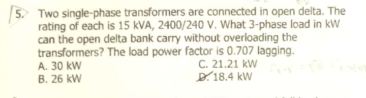 5 Two single-phase transformers are connected in open delta. The
rating of each is 15 kVA, 2400/240 V. What 3-phase load in kW
can the open delta bank carry without overloading the
transformers? The load power factor is 0.707 lagging.
A. 30 kW
B. 26 kW
C. 21.21 kW
D.18.4 kW
