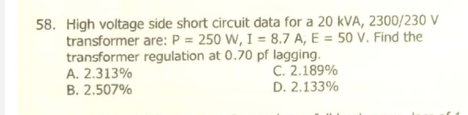 58. High voltage side short circuit data for a 20 kVA, 2300/230 V
transformer are: P = 250 W, I = 8.7 A, E = 50 V. Find the
transformer regulation at 0.70 pf lagging.
A. 2.313%
B. 2.507%
C. 2.189%
D. 2.133%
