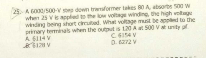 25 A 6000/500-V step down transformer takes 80 A, absorbs 500 W
when 25 V is applied to the low voltage winding, the high voltage
winding being short circuited. What voltage must be applied to the
primary terminals when the output is 120 A at 500 V at unity pf.
A. 6114 V
8.6128 V
C. 6154 V
D. 6272 V
