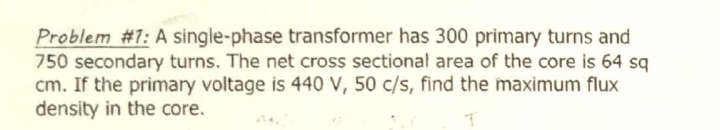 Problem #1: A single-phase transformer has 300 primary turns and
750 secondary turns. The net cross sectional area of the core is 64 sq
cm. If the primary voltage is 440 V, 50 c/s, find the maximum flux
density in the core.
