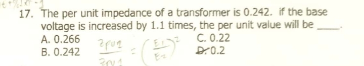 17. The per unit impedance of a transformer is 0.242. if the base
voltage is increased by 1.1 times, the per unit value will be
A. 0.266
B. 0.242
C. 0.22
D.0.2
